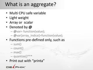 What is an aggregate?
•   Multi CPU safe variable
•   Light weight
•   Array or scalar
•   Denoted by @
    – @var= function(value);
    – @var[array_indice]=function(value);
• Functions pre-defined only, such as
    –   sum()
    –   count()
    –   max()
    –   quantize()***
• Print out with “printa”
 