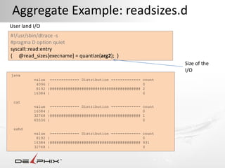 Aggregate Example: readsizes.d
User land I/O
#!/usr/sbin/dtrace -s
#pragma D option quiet
syscall::read:entry
{ @read_sizes[execname] = quantize(arg2); }
                                                                    Size of the
                                                                    I/O
java
          value ------------- Distribution -------------    count
           4096 |                                           0
           8192 |@@@@@@@@@@@@@@@@@@@@@@@@@@@@@@@@@@@@@@@@   2
          16384 |                                           0

 cat
          value ------------- Distribution -------------    count
          16384 |                                           0
          32768 |@@@@@@@@@@@@@@@@@@@@@@@@@@@@@@@@@@@@@@@@   1
          65536 |                                           0

 sshd
          value ------------- Distribution -------------    count
           8192 |                                           0
          16384 |@@@@@@@@@@@@@@@@@@@@@@@@@@@@@@@@@@@@@@@@   931
          32768 |                                           0
 