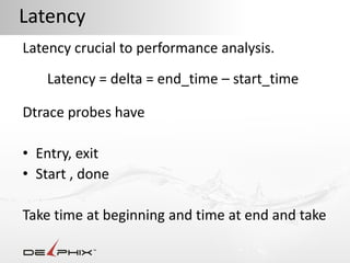 Latency
Latency crucial to performance analysis.
   Latency = delta = end_time – start_time

Dtrace probes have

• Entry, exit
• Start , done

Take time at beginning and time at end and take
 