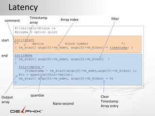 Latency
                Timestamp         Array index              filter
  comment       array
         #!/usr/sbin/dtrace -s
         #pragma D option quiet

start    io:::start
         /*       device           block number                 */
         { tm_start[ args[0]->b_edev, args[0]->b_blkno] = timestamp; }

end      io:::done
         / tm_start[ args[0]->b_edev, args[0]->b_blkno] /
         {
           this->delta =
              (timestamp - tm_start[args[0]->b_edev,args[0]->b_blkno] );
           @io = quantize(this->delta);
           tm_start[ args[0]->b_edev, args[0]->b_blkno] = 0;
         }



                 quantize                            Clear
Output
array                                                Timestamp
                            Nano-second
                                                     Array entry
 