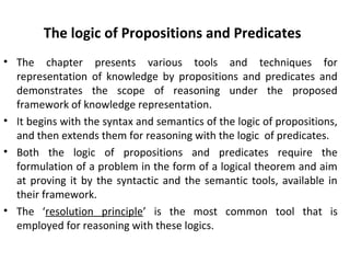 The logic of Propositions and Predicates
• The chapter presents various tools and techniques for
representation of knowledge by propositions and predicates and
demonstrates the scope of reasoning under the proposed
framework of knowledge representation.
• It begins with the syntax and semantics of the logic of propositions,
and then extends them for reasoning with the logic of predicates.
• Both the logic of propositions and predicates require the
formulation of a problem in the form of a logical theorem and aim
at proving it by the syntactic and the semantic tools, available in
their framework.
• The ‘resolution principle’ is the most common tool that is
employed for reasoning with these logics.
 