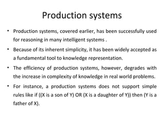 Production systems
• Production systems, covered earlier, has been successfully used
for reasoning in many intelligent systems .
• Because of its inherent simplicity, it has been widely accepted as
a fundamental tool to knowledge representation.
• The efficiency of production systems, however, degrades with
the increase in complexity of knowledge in real world problems.
• For instance, a production systems does not support simple
rules like if ((X is a son of Y) OR (X is a daughter of Y)) then (Y is a
father of X).
 