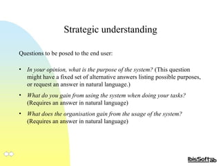 Strategic understanding Questions to be posed to the end user: In your opinion, what is the purpose of the system?  (This question might have a fixed set of alternative answers listing possible purposes, or request an answer in natural language.) What do you gain from using the system when doing your tasks?  (Requires an answer in natural language) What does the organisation gain from the usage of the system?  (Requires an answer in natural language) 