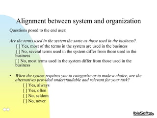 Alignment between system and organization Questions posed to the end user: Are the terms used in the system the same as those used in the business?  [ ] Yes, most of the terms in the system are used in the business [ ] No, several terms used in the system differ from those used in the  business [ ] No, most terms used in the system differ from those used in the  business When the system requires you to categorise or to make a choice, are the alternatives provided understandable and relevant for your task?   [ ] Yes, always [ ] Yes, often [ ] No, seldom [ ] No, never 