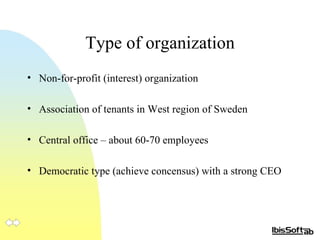 Type of organization Non-for-profit (interest) organization Association of tenants in West region of Sweden Central office – about 60-70 employees  Democratic type (achieve concensus) with a strong CEO  