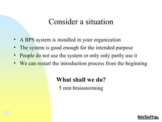 Consider a situation A BPS system is installed in your organization The system is good enough for the intended purpose People do not use the system or only only partly use it We can restart the introduction process from the beginning What shall we do? 5 min brainstorming 