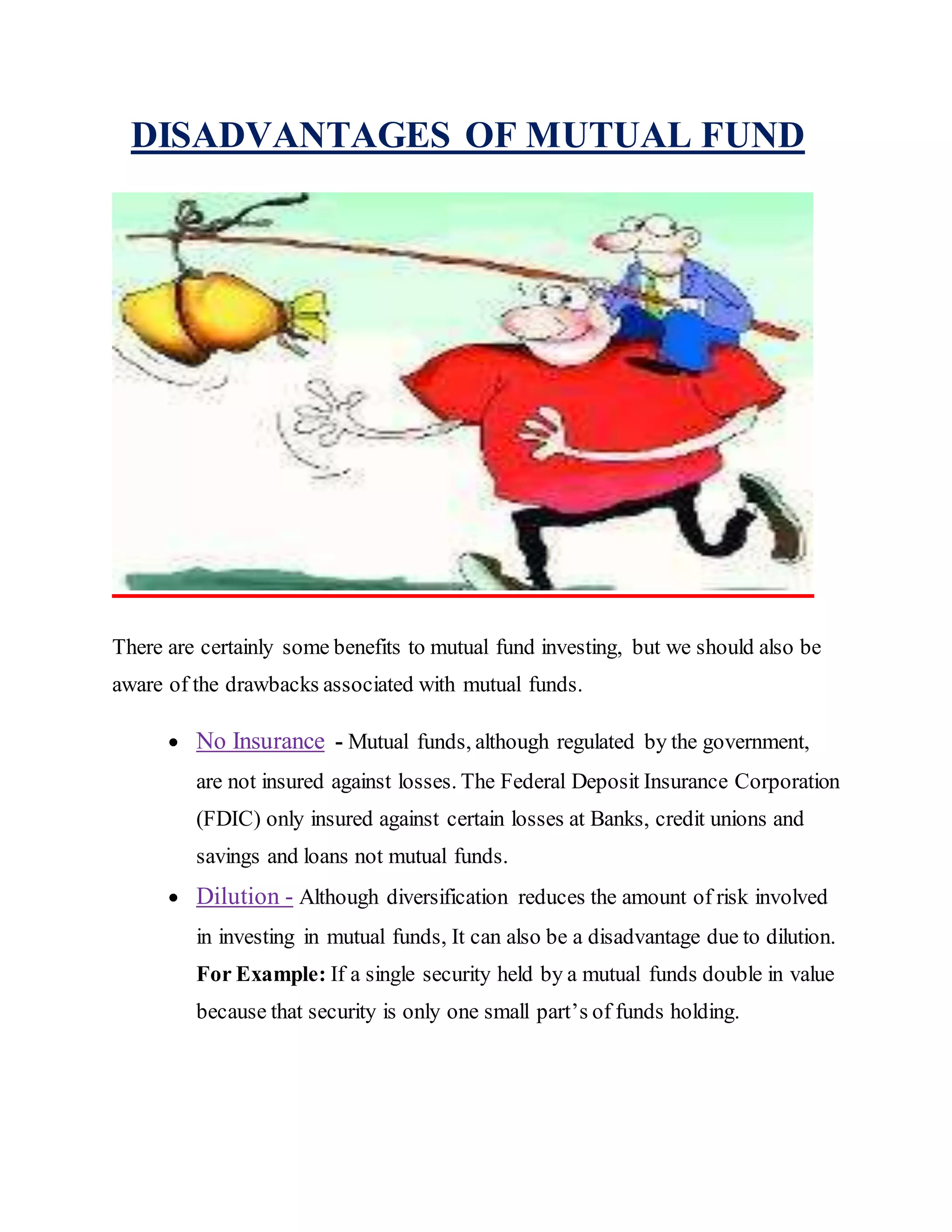 DISADVANTAGES OF MUTUAL FUND
There are certainly some benefits to mutual fund investing, but we should also be
aware of the drawbacks associated with mutual funds.
 No Insurance - Mutual funds, although regulated by the government,
are not insured against losses. The Federal Deposit Insurance Corporation
(FDIC) only insured against certain losses at Banks, credit unions and
savings and loans not mutual funds.
 Dilution - Although diversification reduces the amount of risk involved
in investing in mutual funds, It can also be a disadvantage due to dilution.
For Example: If a single security held by a mutual funds double in value
because that security is only one small part’s of funds holding.
 