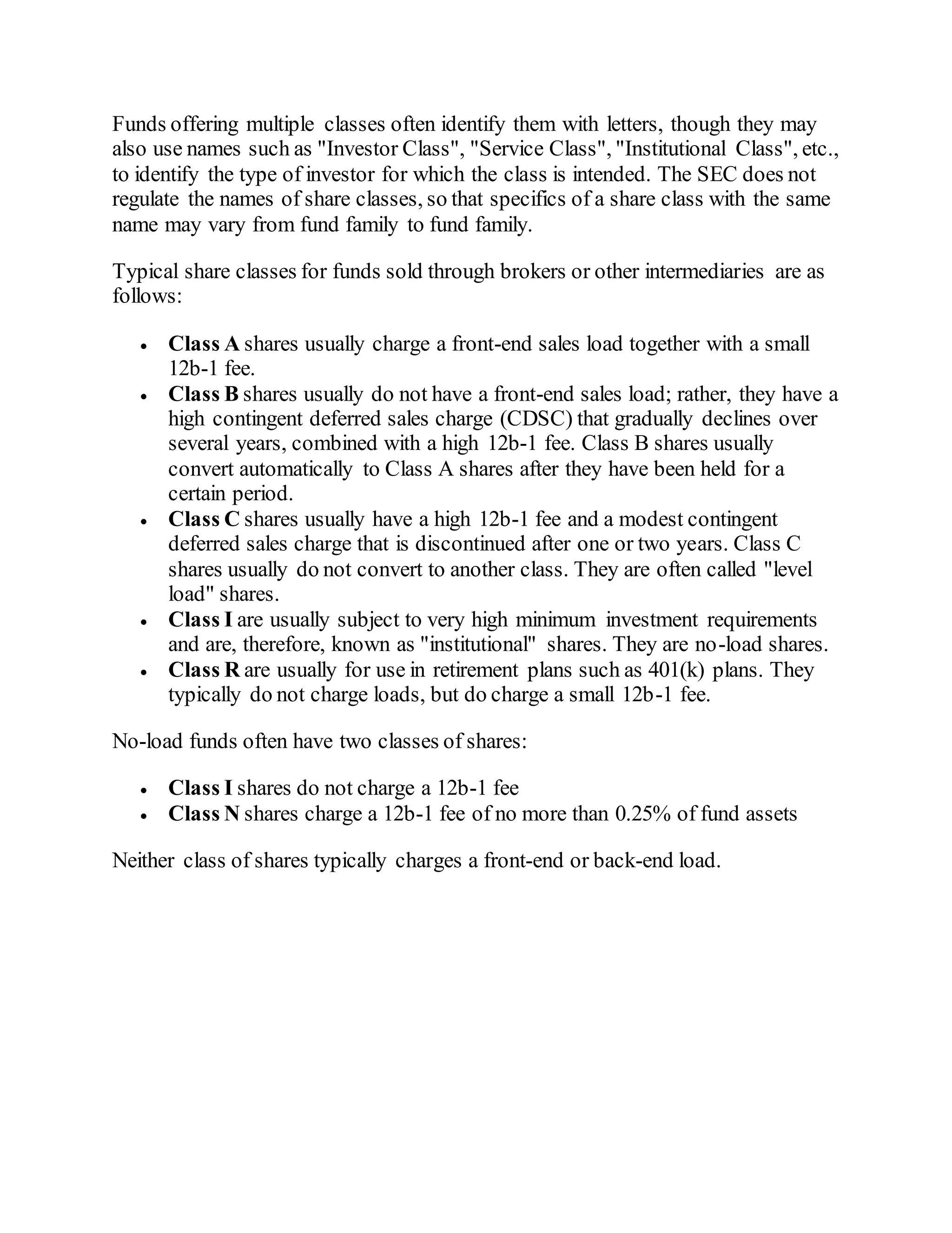 Funds offering multiple classes often identify them with letters, though they may
also use names such as "Investor Class", "Service Class", "Institutional Class", etc.,
to identify the type of investor for which the class is intended. The SEC does not
regulate the names of share classes, so that specifics of a share class with the same
name may vary from fund family to fund family.
Typical share classes for funds sold through brokers or other intermediaries are as
follows:
 Class A shares usually charge a front-end sales load together with a small
12b-1 fee.
 Class B shares usually do not have a front-end sales load; rather, they have a
high contingent deferred sales charge (CDSC) that gradually declines over
several years, combined with a high 12b-1 fee. Class B shares usually
convert automatically to Class A shares after they have been held for a
certain period.
 Class C shares usually have a high 12b-1 fee and a modest contingent
deferred sales charge that is discontinued after one or two years. Class C
shares usually do not convert to another class. They are often called "level
load" shares.
 Class I are usually subject to very high minimum investment requirements
and are, therefore, known as "institutional" shares. They are no-load shares.
 Class R are usually for use in retirement plans such as 401(k) plans. They
typically do not charge loads, but do charge a small 12b-1 fee.
No-load funds often have two classes of shares:
 Class I shares do not charge a 12b-1 fee
 Class N shares charge a 12b-1 fee of no more than 0.25% of fund assets
Neither class of shares typically charges a front-end or back-end load.
 