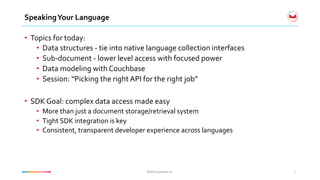 ©2016	Couchbase	Inc.	©2016	Couchbase	Inc.	
Speaking	Your	Language	
•  Topics	for	today:	
•  Data	structures	-	tie	into	native	language	collection	interfaces	
•  Sub-document	-	lower	level	access	with	focused	power	
•  Data	modeling	with	Couchbase	
•  Session:	“Picking	the	right	API	for	the	right	job”	
•  SDK	Goal:	complex	data	access	made	easy	
•  More	than	just	a	document	storage/retrieval	system	
•  Tight	SDK	integration	is	key	
•  Consistent,	transparent	developer	experience	across	languages	
2	
 