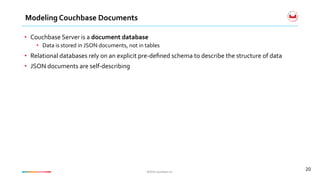 ©2016	Couchbase	Inc.	©2016	Couchbase	Inc.	
Modeling	Couchbase	Documents	
20	
•  Couchbase	Server	is	a	document	database		
•  Data	is	stored	in	JSON	documents,	not	in	tables	
•  Relational	databases	rely	on	an	explicit	pre-deﬁned	schema	to	describe	the	structure	of	data	
•  JSON	documents	are	self-describing	
 