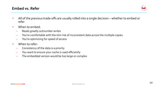 ©2016	Couchbase	Inc.	©2016	Couchbase	Inc.	
Embed	vs.	Refer	
64	
•  All	of	the	previous	trade-oﬀs	are	usually	rolled	into	a	single	decision	–	whether	to	embed	or	
refer	
•  When	to	embed:	
–  Reads	greatly	outnumber	writes	
–  You're	comfortable	with	the	slim	risk	of	inconsistent	data	across	the	multiple	copies	
–  You're	optimizing	for	speed	of	access	
•  When	to	refer:	
–  Consistency	of	the	data	is	a	priority	
–  You	want	to	ensure	your	cache	is	used	eﬃciently	
–  The	embedded	version	would	be	too	large	or	complex	
 
