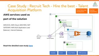 @2018 Copyright REAN Cloud. All rights reserved.
Case Study : Recruit Tech - Hire the best - Talent
Acquisition Platform
AWS services used as
part of the solution
AWS ECS, AWS Cloud, AWS RDS, NAT
GATEWAY, AWS ALB (Application Load
Balancer), Internet Gateway.
Read the detailed case study here
DevOps
Engineering
Cloud Native App
Development
Scalable CI CD Cloud Native AWS services
 