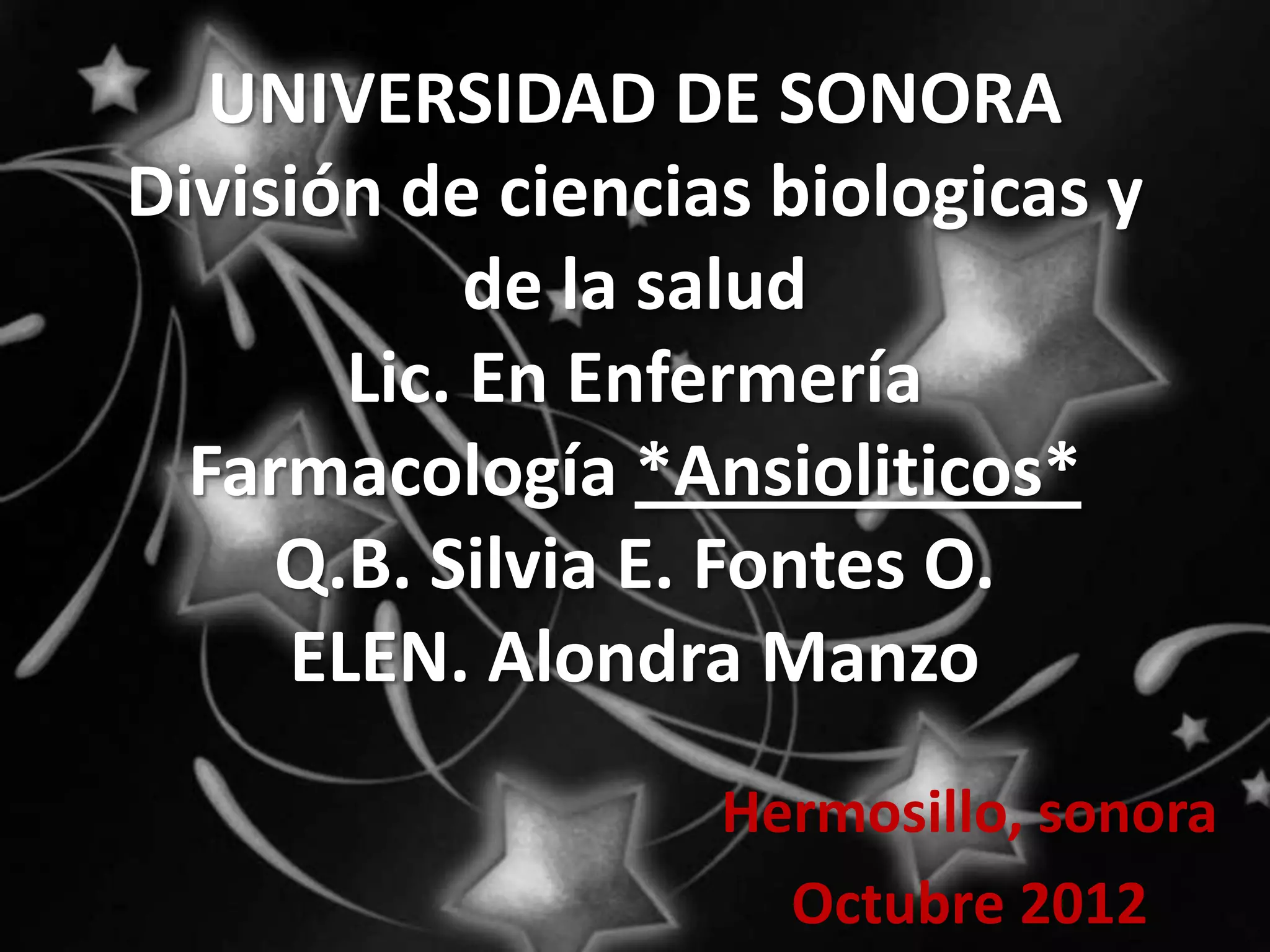 UNIVERSIDAD DE SONORA
División de ciencias biologicas y
            de la salud
       Lic. En Enfermería
  Farmacología *Ansioliticos*
     Q.B. Silvia E. Fontes O.
     ELEN. Alondra Manzo
                   Hermosillo, sonora
                     Octubre 2012
 