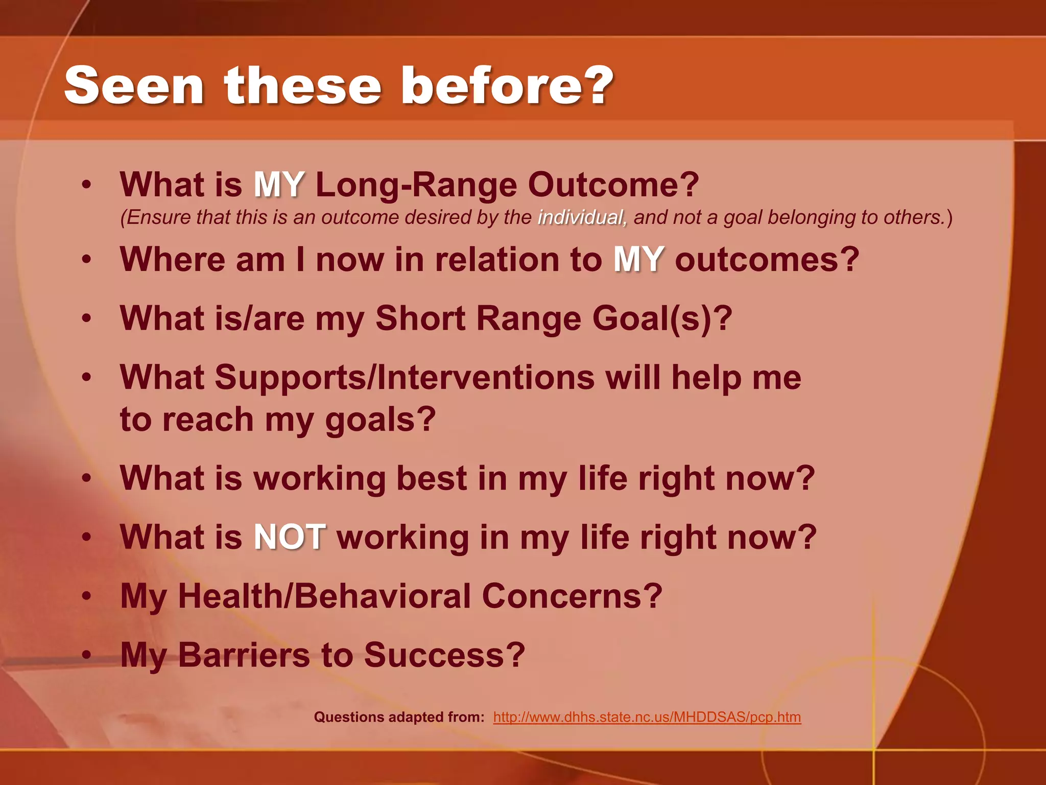 Seen these before?
• What is MY Long-Range Outcome?
  (Ensure that this is an outcome desired by the individual, and not a goal belonging to others.)

• Where am I now in relation to MY outcomes?
• What is/are my Short Range Goal(s)?
• What Supports/Interventions will help me
  to reach my goals?
• What is working best in my life right now?
• What is NOT working in my life right now?
• My Health/Behavioral Concerns?
• My Barriers to Success?
                        Questions adapted from: http://www.dhhs.state.nc.us/MHDDSAS/pcp.htm
 