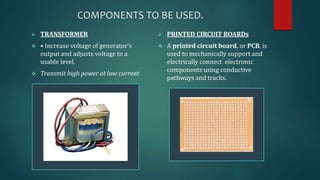 COMPONENTS TO BE USED. 
 TRANSFORMER 
 • Increase voltage of generator’s 
output and adjusts voltage to a 
usable level. 
 Transmit high power at low current 
 PRINTED CIRCUIT BOARDs 
 A printed circuit board, or PCB, is 
used to mechanically support and 
electrically connect electronic 
components using conductive 
pathways and tracks. 
 