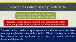 O cânon das Escrituras: O Antigo Testamento
A origem da organização dos livros na
Bíblia hebraica não pode ser rastreada.
Acredita-se que a divisão em três partes corresponda às três
etapas nas quais os livros receberam reconhecimento canônico.
A primeira parte a ser
canonizada foi a Lei.
Depois do retorno
do exílio.
A segunda parte a ser
canonizada foi os profetas.
No final do século
III a. C.
A terceira parte a ser
canonizada foi os escritos.
No século I d. C.
Deve-se indicar, todavia, que apesar de todos os seus atrativos,
esta explicação é totalmente hipotética. Não existe, seja no Antigo
Testamento ou em qualquer outro lugar, a menor evidência
documental para ela.
 