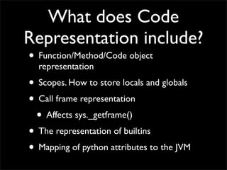 What does Code
Representation include?
• Function/Method/Code object
  representation
• Scopes. How to store locals and globals
• Call frame representation
 • Affects sys._getframe()
• The representation of builtins
• Mapping of python attributes to the JVM
 