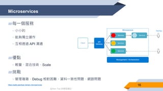 @Alan Tsai 的學習筆記
Microservices
16
▰每一個服務
▻小小的
▻能夠獨立運作
▻互相透過 API 溝通
▰優點
▻輕量、混合技術、Scale
▰挑戰
▻管理複雜、Debug 相對困難、資料一致性問題、網路問題
https://pptto.alantsai.net/arc-microservices
 