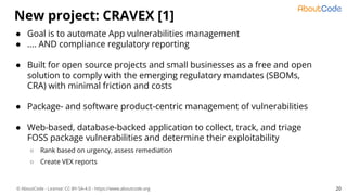 © AboutCode - License: CC-BY-SA-4.0 - https://www.aboutcode.org
New project: CRAVEX [1]
20
● Goal is to automate App vulnerabilities management
● .... AND compliance regulatory reporting
● Built for open source projects and small businesses as a free and open
solution to comply with the emerging regulatory mandates (SBOMs,
CRA) with minimal friction and costs
● Package- and software product-centric management of vulnerabilities
● Web-based, database-backed application to collect, track, and triage
FOSS package vulnerabilities and determine their exploitability
○ Rank based on urgency, assess remediation
○ Create VEX reports
 