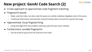 © AboutCode - License: CC-BY-SA-4.0 - https://www.aboutcode.org
● A new approach to approximate code fragment matching
● Fingerprint-based
○ Helps scale the index, but also scale the query as a whole codebase (Gigabyte size) is the query
○ Traditional Information retrieval with inverted indexes does not work for queries this large
● Approximate, fuzzy ﬁngerprinting
○ Using new algorithm that enables matching code that was never indexed
● Furthermore, tunable ﬁngerprint
○ Can be tuned at query time for precision and recall
New project: GenAI Code Search [2]
25
 