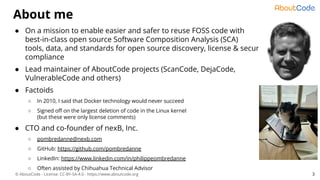 © AboutCode - License: CC-BY-SA-4.0 - https://www.aboutcode.org
About me
● On a mission to enable easier and safer to reuse FOSS code with
best-in-class open source Software Composition Analysis (SCA)
tools, data, and standards for open source discovery, license & security
compliance
● Lead maintainer of AboutCode projects (ScanCode, DejaCode,
VulnerableCode and others)
● Factoids
○ In 2010, I said that Docker technology would never succeed
○ Signed oﬀ on the largest deletion of code in the Linux kernel
(but these were only license comments)
● CTO and co-founder of nexB, Inc.
○ pombredanne@nexb.com
○ GitHub: https://github.com/pombredanne
○ LinkedIn: https://www.linkedin.com/in/philippeombredanne
○ Often assisted by Chihuahua Technical Advisor
3
 