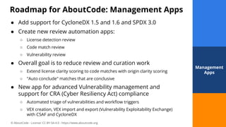 © AboutCode - License: CC-BY-SA-4.0 - https://www.aboutcode.org
Roadmap for AboutCode: Management Apps
32
● Add support for CycloneDX 1.5 and 1.6 and SPDX 3.0
● Create new review automation apps:
○ License detection review
○ Code match review
○ Vulnerability review
● Overall goal is to reduce review and curation work
○ Extend license clarity scoring to code matches with origin clarity scoring
○ "Auto conclude" matches that are conclusive
● New app for advanced Vulnerability management and
support for CRA (Cyber Resiliency Act) compliance
○ Automated triage of vulnerabilities and workﬂow triggers
○ VEX creation, VEX import and export (Vulnerability Exploitability Exchange)
with CSAF and CycloneDX
32
Management
Apps
 
