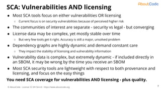 © AboutCode - License: CC-BY-SA-4.0 - https://www.aboutcode.org
● Most SCA tools focus on either vulnerabilities OR licensing
○ Current focus is on security vulnerabilities because of perceived higher risk
● The communities of interest are separate - security vs legal - but converging
● License data may be complex, yet mostly stable over time
○ But very few tools get it right. Accuracy is still a major, unsolved problem
● Dependency graphs are highly dynamic and demand constant care
○ They impact the stability of licensing and vulnerability information
● Vulnerability data is complex, but extremely dynamic - if included directly in
an SBOM, it may be wrong by the time you receive an SBOM
● Most SCA security tools are lightweight with respect to both provenance and
licensing, and focus on the easy things
You need SCA coverage for vulnerabilities AND licensing - plus quality.
SCA: Vulnerabilities AND licensing
7
 