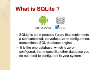 What is SQLite ?
 SQLite is an in-process library that implements
a self-contained, serverless, zero-configuration,
transactional SQL database engine.
 It is the one database, which is zero-
configured, that means like other database you
do not need to configure it in your system.
 