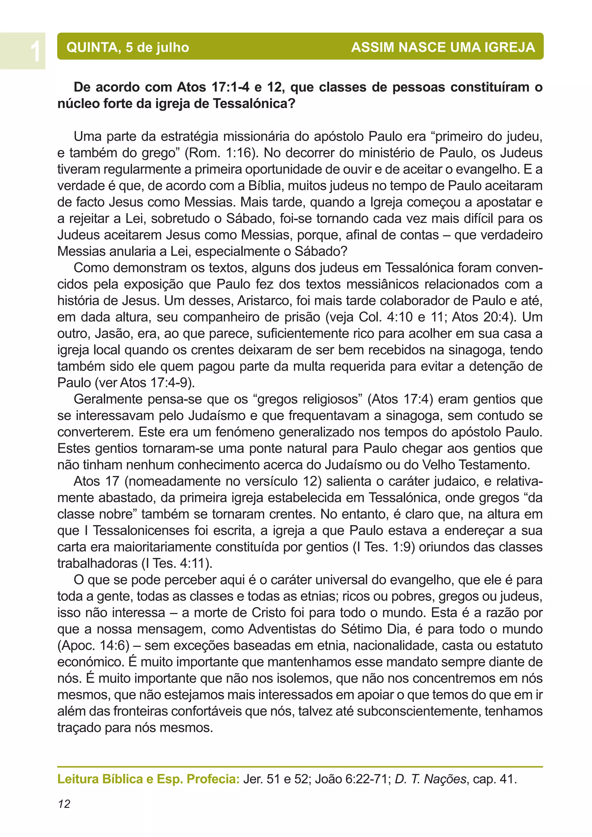 QUINTA, 5 de julho			                               ASSIM NASCE UMA IGREJA

  De acordo com Atos 17:1-4 e 12, que classes de pessoas constituíram o
núcleo forte da igreja de Tessalónica?

   Uma parte da estratégia missionária do apóstolo Paulo era “primeiro do judeu,
e também do grego” (Rom. 1:16). No decorrer do ministério de Paulo, os Judeus
tiveram regularmente a primeira oportunidade de ouvir e de aceitar o evangelho. E a
verdade é que, de acordo com a Bíblia, muitos judeus no tempo de Paulo aceitaram
de facto Jesus como Messias. Mais tarde, quando a Igreja começou a apostatar e
a rejeitar a Lei, sobretudo o Sábado, foi-se tornando cada vez mais difícil para os
Judeus aceitarem Jesus como Messias, porque, afinal de contas – que verdadeiro
Messias anularia a Lei, especialmente o Sábado?
   Como demonstram os textos, alguns dos judeus em Tessalónica foram conven-
cidos pela exposição que Paulo fez dos textos messiânicos relacionados com a
história de Jesus. Um desses, Aristarco, foi mais tarde colaborador de Paulo e até,
em dada altura, seu companheiro de prisão (veja Col. 4:10 e 11; Atos 20:4). Um
outro, Jasão, era, ao que parece, suficientemente rico para acolher em sua casa a
igreja local quando os crentes deixaram de ser bem recebidos na sinagoga, tendo
também sido ele quem pagou parte da multa requerida para evitar a detenção de
Paulo (ver Atos 17:4-9).
   Geralmente pensa-se que os “gregos religiosos” (Atos 17:4) eram gentios que
se interessavam pelo Judaísmo e que frequentavam a sinagoga, sem contudo se
converterem. Este era um fenómeno generalizado nos tempos do apóstolo Paulo.
Estes gentios tornaram-se uma ponte natural para Paulo chegar aos gentios que
não tinham nenhum conhecimento acerca do Judaísmo ou do Velho Testamento.
   Atos 17 (nomeadamente no versículo 12) salienta o caráter judaico, e relativa-
mente abastado, da primeira igreja estabelecida em Tessalónica, onde gregos “da
classe nobre” também se tornaram crentes. No entanto, é claro que, na altura em
que I Tessalonicenses foi escrita, a igreja a que Paulo estava a endereçar a sua
carta era maioritariamente constituída por gentios (I Tes. 1:9) oriundos das classes
trabalhadoras (I Tes. 4:11).
   O que se pode perceber aqui é o caráter universal do evangelho, que ele é para
toda a gente, todas as classes e todas as etnias; ricos ou pobres, gregos ou judeus,
isso não interessa – a morte de Cristo foi para todo o mundo. Esta é a razão por
que a nossa mensagem, como Adventistas do Sétimo Dia, é para todo o mundo
(Apoc. 14:6) – sem exceções baseadas em etnia, nacionalidade, casta ou estatuto
económico. É muito importante que mantenhamos esse mandato sempre diante de
nós. É muito importante que não nos isolemos, que não nos concentremos em nós
mesmos, que não estejamos mais interessados em apoiar o que temos do que em ir
além das fronteiras confortáveis que nós, talvez até subconscientemente, tenhamos
traçado para nós mesmos.


Leitura Bíblica e Esp. Profecia: Jer. 51 e 52; João 6:22-71; D. T. Nações, cap. 41.
12
 