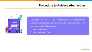 Procedure to Achieve Abstraction
Abstraction is one of the fundamentals of Object-oriented
programming. Abstraction can be achieved by following either of the
two below mentioned procedures.
• Using an Interface
• Using an Abstract Class
Procedure
 