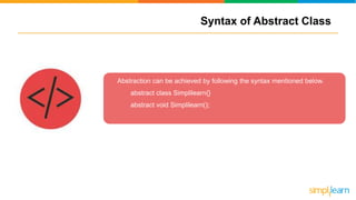 Syntax of Abstract Class
Abstraction can be achieved by following the syntax mentioned below.
abstract class Simplilearn{}
abstract void Simplilearn();
 