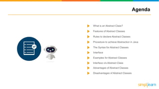 What is an Abstract Class?
Features of Abstract Classes
Rules to declare Abstract Classes
Procedure to achieve Abstraction in Java
The Syntax for Abstract Classes
Examples for Abstract Classes
Advantages of Abstract Classes
Disadvantages of Abstract Classes
Interface v/s Abstract Class
Interface
Agenda
 