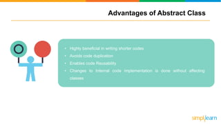Advantages of Abstract Class
• Highly beneficial in writing shorter codes
• Avoids code duplication
• Enables code Reusability
• Changes to Internal code implementation is done without affecting
classes
 