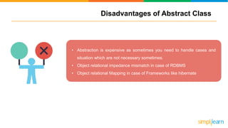 Disadvantages of Abstract Class
• Abstraction is expensive as sometimes you need to handle cases and
situation which are not necessary sometimes.
• Object relational impedance mismatch in case of RDBMS
• Object relational Mapping in case of Frameworks like hibernate
 