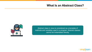 What Is an Abstract Class?
Abstract class in Java is considered as a template of
methods and variables used in a program. Abstract classes
cannot be instantiated directly.
 