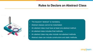 Rules to Declare an Abstract Class
• The keyword “abstract” is mandatory.
• Abstract classes cannot be instantiated.
• An abstract class must have at least one abstract method.
• An abstract class includes final methods.
• An abstract class may also include non-abstract methods.
• Abstract class can include constructors and static methods.
 