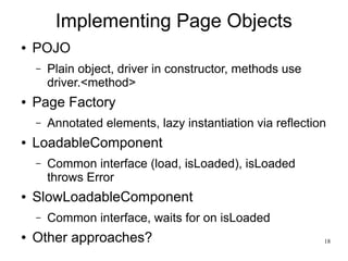 18 
Implementing Page Objects 
● POJO 
– Plain object, driver in constructor, methods use 
driver.<method> 
● Page Factory 
– Annotated elements, lazy instantiation via reflection 
● LoadableComponent 
– Common interface (load, isLoaded), isLoaded 
throws Error 
● SlowLoadableComponent 
– Common interface, waits for on isLoaded 
● Other approaches? 
 