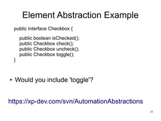 35 
Element Abstraction Example 
public interface Checkbox { 
public boolean isChecked(); 
public Checkbox check(); 
public Checkbox uncheck(); 
public Checkbox toggle(); 
} 
● Would you include 'toggle'? 
https://xp-dev.com/svn/AutomationAbstractions 
 