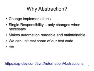 8 
Why Abstraction? 
● Change implementations 
● Single Responsibility – only changes when 
necessary 
● Makes automation readable and maintainable 
● We can unit test some of our test code 
● etc. 
https://xp-dev.com/svn/AutomationAbstractions 
 