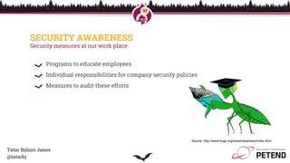 SECURITY AWARENESS
Security measures at our work place
Programs to educate employees
Individual responsibilities for company security policies
Measures to audit these efforts
Tatar Balazs Janos
@tatarbj
Source: http://www.bugs.org/dream/teachers/index.html
 