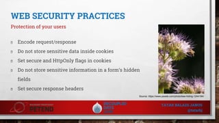 WEB SECURITY PRACTICES
Protection of your users
� Encode request/response
� Do not store sensitive data inside cookies
� Set secure and HttpOnly flags in cookies
� Do not store sensitive information in a form’s hidden
fields
� Set secure response headers
Source: https://www.pexels.com/photo/bee-hiding-1244184/
TATAR BALAZS JANOS
@tatarbj
 