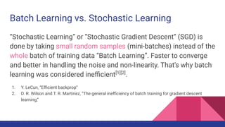 “Stochastic Learning” or “Stochastic Gradient Descent” (SGD) is
done by taking small random samples (mini-batches) instead of the
whole batch of training data “Batch Learning”. Faster to converge
and better in handling the noise and non-linearity. That’s why batch
learning was considered ineﬃcient[1][2]
.
1. Y. LeCun, “Eﬃcient backprop”
2. D. R. Wilson and T. R. Martinez, “The general ineﬃciency of batch training for gradient descent
learning,”
Batch Learning vs. Stochastic Learning
 