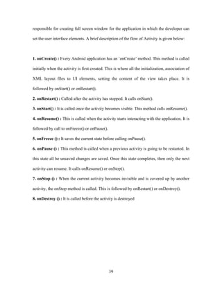 39
responsible for creating full screen window for the application in which the developer can
set the user interface elements. A brief description of the flow of Activity is given below:
1. onCreate() : Every Android application has an ‘onCreate’ method. This method is called
initially when the activity is first created. This is where all the initialization, association of
XML layout files to UI elements, setting the content of the view takes place. It is
followed by onStart() or onRestart().
2. onRestart() : Called after the activity has stopped. It calls onStart().
3. onStart() : It is called once the activity becomes visible. This method calls onResume().
4. onResume() : This is called when the activity starts interacting with the application. It is
followed by call to onFreeze() or onPause().
5. onFreeze () : It saves the current state before calling onPause().
6. onPause () : This method is called when a previous activity is going to be restarted. In
this state all he unsaved changes are saved. Once this state completes, then only the next
activity can resume. It calls onResume() or onStop().
7. onStop () : When the current activity becomes invisible and is covered up by another
activity, the onStop method is called. This is followed by onRestart() or onDestroy().
8. onDestroy () : It is called before the activity is destroyed
 