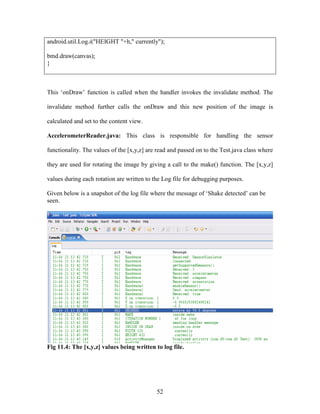 52
android.util.Log.i("HEIGHT "+h," currently");
bmd.draw(canvas);
}
This ‘onDraw’ function is called when the handler invokes the invalidate method. The
invalidate method further calls the onDraw and this new position of the image is
calculated and set to the content view.
AccelerometerReader.java: This class is responsible for handling the sensor
functionality. The values of the [x,y,z] are read and passed on to the Test.java class where
they are used for rotating the image by giving a call to the make() function. The [x,y,z]
values during each rotation are written to the Log file for debugging purposes.
Given below is a snapshot of the log file where the message of ‘Shake detected’ can be
seen.
Fig 11.4: The [x,y,z] values being written to log file.
 