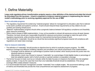 1. Define Materiality
• The definition of “materiality” should provide an objective lens by which to evaluate program progress. For IMM,
exposure coverage and effective modeling (valuation and simulation) are critical components of the implementation.
o Coverage could be defined as a percentage of positive mark-to-market, which would provide the purest view into
absolute exposure coverage.
o Alternatively, a bank may choose to measure “materiality” as a percentage of total eligible trades or percentage of
total risk-weighted assets, both of which provide a nuanced variation on population coverage.
• The former focuses on trade count as an indicator while the latter focuses on impacts to the bottom-line risk-weighted
assets universe. It may be the case that more than one materiality threshold should be established, if the actual
coverage differs widely between measures.
• It is recommended that bank management consider “materiality” from multiple angles. We recommend defining a suite
of metrics and thresholds that provide the most comprehensive and objective assessment of progress.
Large scale regulatory-driven transformation projects require a clear definition of the desired end-state that should
be articulated from the top-down. A bank is expected to evidence material progress in implementing the internal
model’s methodology prior to receiving regulatory approval for the use of IMM.
How to articulate progress
• The regulatory requirement for evidencing “material progress” allows for management to articulate a plan that is tailored
to the bank’s portfolio and systems construct. A bank should interpret these requirements as they relate to its own
portfolio and existing infrastructure.
• “Material” implementation progress should strike a pragmatic balance between full regulatory compliance and feasibility
given resource constraints.
• Within interim phases of IMM implementation, it may not be possible to onboard all exposures across all asset classes.
Therefore, the bank should set a reasonable threshold for exposure and product coverage to match the spirit of the
regulatory requirements, while providing margin for improvement during future phases of work.
• The threshold for “materiality” should be at a level that demonstrates significant progress towards full compliance with
regulations and asset class coverage.
How to measure materiality
Copyright © 2017 Accenture All rights reserved.
 