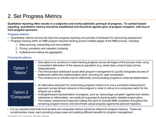 2. Set Progress Metrics
• It is our assertion that both front-to-back and composite metrics should be utilized for program tracking. These are
complimentary views, each providing unique views and yielding different benefits for program management.
Qualitative reporting often results in a subjective and overly-optimistic portrayal of progress. To combat biased
reporting, quantitative metrics should be established and should be agreed upon at program inception, with buy-in
from program sponsors.
Progress metrics
• Quantitative metrics remove the bias from progress reporting and provide a framework for reoccurring assessment.
• Progress tracking within an IMM program requires tracking across multiple stages of the IMM process, including:
1. Data sourcing, onboarding and reconciliation
2. Pricing, simulation and valuation modeling
3. Collateral and netting set aggregation
Framework options
Option 1
“Matrix”
Option 2
“Composite”
• One option is to construct a matrix tracking progress across all stages of the process chain using
a consistent delineation of the exposure population (e.g. asset class, product type) across
measurements.
• This front-to-back dashboard would allow program management to quickly triangulate sources of
bottlenecks within the implementation work, providing for rapid remediation.
• This construct is an intuitive tool for effectively communicating progress to external stakeholders.
• An alternative approach for constructing progress metrics is to use a consistent measurement
approach across all work streams in the program in order to roll-up to a composite metric for the
program as a whole.
• A straightforward representation of progress, such as “percentage complete” against work stream
milestones or deliverables, can easily be supported by tracking within detailed project plans.
• This holistic measurement approach allows the bank to forecast IMM completion throughout the
remaining program horizon and benchmark actual progress against the planned trajectory.
Copyright © 2017 Accenture All rights reserved.
 
