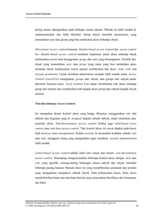 Access Control Systems




        paling umum dipergunakan pada berbagai sistem operasi. Metode ini lebih mudah di
        implementasikan dan lebih fleksibel. Setiap obyek memiliki permissions, yang
        menentukan user atau group yang bisa melakukan akses terhadap obyek.


        Directional access control termasuk Identity-based access control dan access control
        list. Identity-based access control membuat keputusan untuk akses terhadap obyek
        berdasarkan userid atau keanggotaan group dari user yang bersangkutan. Pemilik dari
        obyek yang menentukan user atau group yang mana yang bisa melakukan akses
        terhadap obyek. Kebanyakan sistem operasi memberikan hak akses read, write and
        execute permisions. Untuk membuat administrasi menjadi lebih mudah maka Access
        Control Lists(ACLs) mengijinkan groups dari obyek, atau groups dari subyek untuk
        dikontrol bersama-sama. Acces Control Lists dapat memberikan hak akses terhadap
        group dari subyek atau memberikan hak kepada akses group dari subyek kepada obyek
        tertentu.


        Non-discretionary Access Control


        Ini merupakan desain kontrol akses yang ketiga. Biasanya menggunakan role dari
        subyek atau kegiatan yang di assigned kepada sebuah subyek, untuk menerima atau
        menolak akses. Non-discretionary access control disebut juga roled-based acces
        control atau task base access control. Tipe kontrol akses ini cocok dipakai pada kasus
        high turnover atau reassginments. Ketika security di asosiasikan kedalam sebuah role
        atau task, mengganti orang yang mengerjakan tugas membuat security administration
        lebih mudah.


        Lattice-based access control adalah salah satu variasi dari desain non-discretionary
        access control. Disamping mengasosiasikan beberapa kontrol akses dengan task atau
        role yang spesifik, masing-masing hubungan antara subyek dan obyek memiliki
        beberapa pasang batasan. Batasan akses ini yang mendifinisikan peraturan dan kondisi
        yang mengijinkan mengakses sebuah obyek. Pada kebanyakan kasus, batas akses
        mendefinisikan batas atas dan batas bawah yang menyatakan klasifikasi dari keamanan
        dan label.




Silakan menggandakan bahan ajar ini, selama tetap mencantumkan nota hak cipta ini
© 2005 Kelompok 126 IKI-83408 MTI-UI                                                         14
 