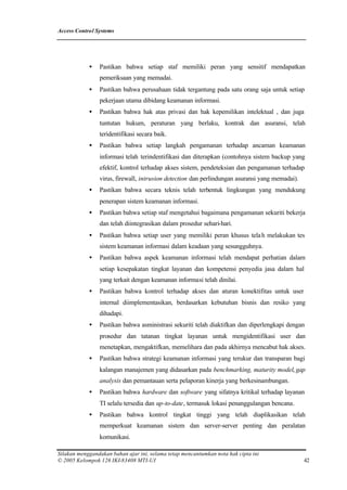 Access Control Systems




            •   Pastikan bahwa setiap staf memiliki peran yang sensitif mendapatkan
                pemeriksaan yang memadai.
            •   Pastikan bahwa perusahaan tidak tergantung pada satu orang saja untuk setiap
                pekerjaan utama dibidang keamanan informasi.
            •   Pastikan bahwa hak atas privasi dan hak kepemilikan intelektual , dan juga
                tuntutan hukum, peraturan yang berlaku, kontrak dan asuransi, telah
                teridentifikasi secara baik.
            •   Pastikan bahwa setiap langkah pengamanan terhadap ancaman keamanan
                informasi telah terindentifikasi dan diterapkan (contohnya sistem backup yang
                efektif, kontrol terhadap akses sistem, pendeteksian dan pengamanan terhadap
                virus, firewall, intrusion detection dan perlindungan asuransi yang memadai).
            •   Pastikan bahwa secara teknis telah terbentuk lingkungan yang mendukung
                penerapan sistem keamanan informasi.
            •   Pastikan bahwa setiap staf mengetahui bagaimana pengamanan sekuriti bekerja
                dan telah diintegrasikan dalam prosedur sehari-hari.
            •   Pastikan bahwa setiap user yang memiliki peran khusus tela h melakukan tes
                sistem keamanan informasi dalam keadaan yang sesungguhnya.
            •   Pastikan bahwa aspek keamanan informasi telah mendapat perhatian dalam
                setiap kesepakatan tingkat layanan dan kompetensi penyedia jasa dalam hal
                yang terkait dengan keamanan informasi telah dinilai.
            •   Pastikan bahwa kontrol terhadap akses dan aturan konektifitas untuk user
                internal diimplementasikan, berdasarkan kebutuhan bisnis dan resiko yang
                dihadapi.
            •   Pastikan bahwa asministrasi sekuriti telah diaktifkan dan diperlengkapi dengan
                prosedur dan tatanan tingkat layanan untuk mengidentifikasi user dan
                menetapkan, mengaktifkan, memelihara dan pada akhirnya mencabut hak akses.
            •   Pastikan bahwa strategi keamanan informasi yang terukur dan transparan bagi
                kalangan manajemen yang didasarkan pada benchmarking, maturity model, gap
                analysis dan pemantauan serta pelaporan kinerja yang berkesinambungan.
            •   Pastikan bahwa hardware dan software yang sifatnya kritikal terhadap layanan
                TI selalu tersedia dan up-to-date, termasuk lokasi penanggulangan bencana.
            •   Pastikan bahwa kontrol tingkat tinggi yang telah diaplikasikan telah
                memperkuat keamanan sistem dan server-server penting dan peralatan
                komunikasi.

Silakan menggandakan bahan ajar ini, selama tetap mencantumkan nota hak cipta ini
© 2005 Kelompok 126 IKI-83408 MTI-UI                                                            42
 