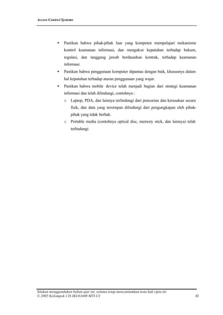 Access Control Systems




            •   Pastikan bahwa pihak-pihak luar yang kompeten mempelajari mekanisme
                kontrol keamanan informasi, dan mengukur kepatuhan terhadap hukum,
                regulasi, dan tanggung jawab berdasarkan kontrak, terhadap keamanan
                informasi.
            •   Pastikan bahwa penggunaan komputer dipantau dengan baik, khususnya dalam
                hal kepatuhan terhadap aturan penggunaan yang wajar.
            •   Pastikan bahwa mobile device telah menjadi bagian dari strategi keamanan
                informasi dan telah dilindungi, contohnya :
                o    Laptop, PDA, dan lainnya terlindungi dari pencurian dan kerusakan secara
                     fisik, dan data yang tersimpan dilindungi dari pengungkapan oleh pihak-
                     pihak yang tidak berhak.
                o    Portable media (contohnya optical disc, memory stick, dan lainnya) telah
                     terlindungi.




Silakan menggandakan bahan ajar ini, selama tetap mencantumkan nota hak cipta ini
© 2005 Kelompok 126 IKI-83408 MTI-UI                                                        43
 