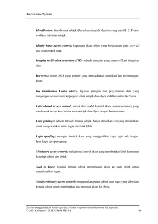 Access Control Systems




        Identification: fase dimana subjek diharuskan menjadi identitas yang spesifik. 2. Proses
        verifikasi identitas subjek.


        Identity -bases access control: keputusan akses objek yang berdasarkan pada user ID
        atau sekelompok user.


        Integrity verification procedure (IVP): sebuah prosedur yang memverifikasi integritas
        data.


        Kerberos: sistem SSO yang populer yang menyediakan otentikasi dan perlindungan
        pesan.


        Key Distribution Center (KDC): layanan jaringan dan penyimpanan data yang
        menyimpan semua kunci kriptografi untuk subjek dan objek didalam sistem Kerberos.


        Lattice-based access control: variasi dari model kontrol akses nondiscretionary yang
        membentuk setiap keterkaitan antara subjek dan objek dengan batasan akses.


        Least privilege: sebuah filosofi dimana subjek hanya diberikan izin yang dibutuhkan
        untuk menyelesaikan suatu tugas dan tidak lebih.


        Login spoofing: serangan kontrol akses yang menggantikan layar login asli dengan
        layar login dari penyerang


        Mandatory access control: mekanisme kontrol akses yang memberikan label keamanan
        ke setiap subjek dan objek.


        Need to know: kondisi dimana subjek memerlukan akses ke suatu objek untuk
        menyelasaikan tugas.


        Nondiscretionary access control: menggunakan peran subjek atau tugas yang diberikan
        kepada subjek untuk memberikan atau menolak akses ke objek.




Silakan menggandakan bahan ajar ini, selama tetap mencantumkan nota hak cipta ini
© 2005 Kelompok 126 IKI-83408 MTI-UI                                                           48
 